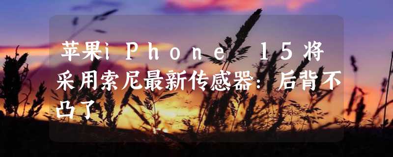 苹果iPhone 15将采用索尼最新传感器：后背不凸了