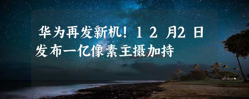 华为再发新机！12月2日发布一亿像素主摄加持