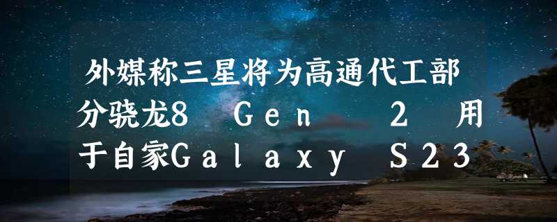 外媒称三星将为高通代工部分骁龙8 Gen  2 用于自家Galaxy S23系列