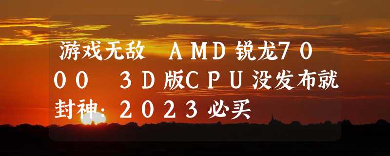 游戏无敌 AMD锐龙7000 3D版CPU没发布就封神：2023必买