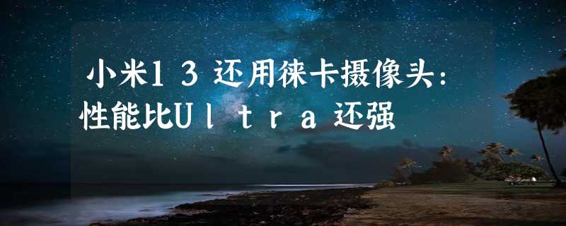 小米13还用徕卡摄像头：性能比Ultra还强