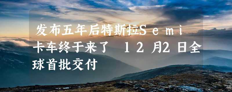 发布五年后特斯拉Semi卡车终于来了 12月2日全球首批交付