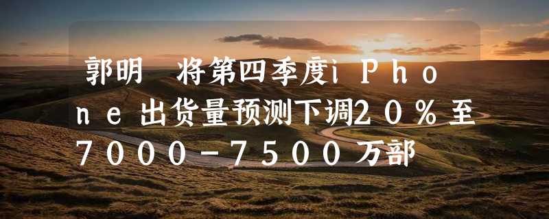 郭明錤将第四季度iPhone出货量预测下调20%至7000-7500万部