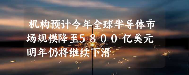 机构预计今年全球半导体市场规模降至5800亿美元 明年仍将继续下滑