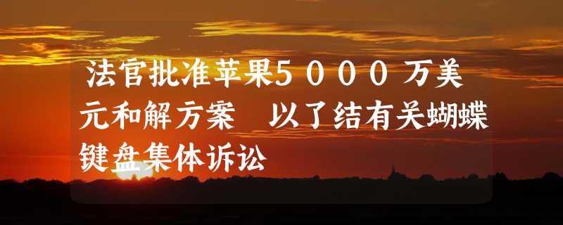 法官批准苹果5000万美元和解方案 以了结有关蝴蝶键盘集体诉讼