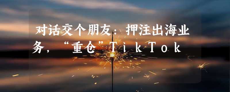 对话交个朋友：押注出海业务，“重仓”TikTok