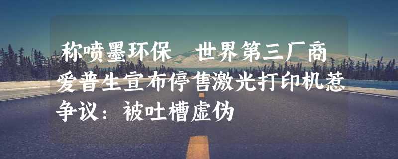 称喷墨环保 世界第三厂商爱普生宣布停售激光打印机惹争议：被吐槽虚伪