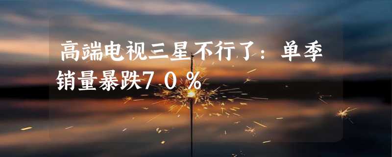 高端电视三星不行了：单季销量暴跌70%