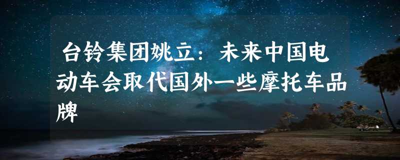 台铃集团姚立：未来中国电动车会取代国外一些摩托车品牌