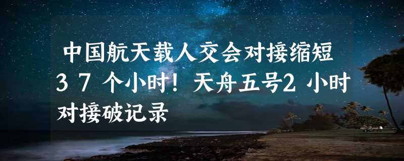 中国航天载人交会对接缩短37个小时！天舟五号2小时对接破记录