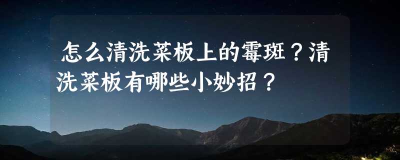 怎么清洗菜板上的霉斑？清洗菜板有哪些小妙招？