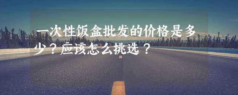 一次性饭盒批发的价格是多少？应该怎么挑选？