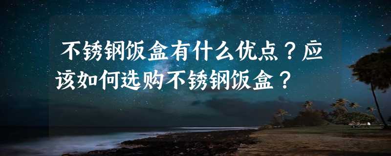 不锈钢饭盒有什么优点？应该如何选购不锈钢饭盒？