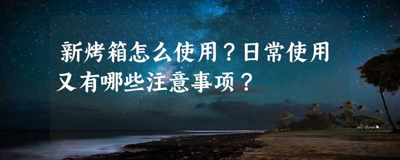 新烤箱怎么使用？日常使用又有哪些注意事项？