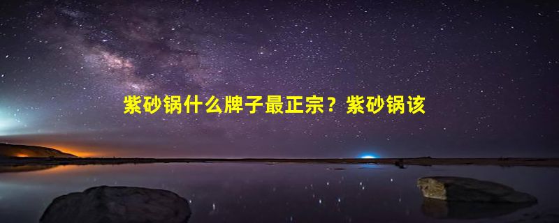 紫砂锅什么牌子最正宗？紫砂锅该怎么挑选？