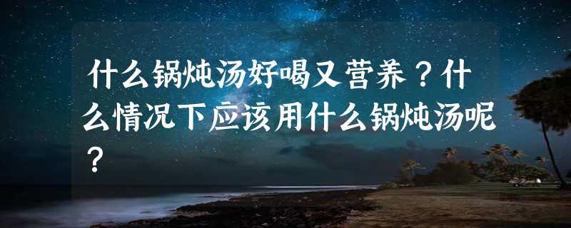 什么锅炖汤好喝又营养？什么情况下应该用什么锅炖汤呢？