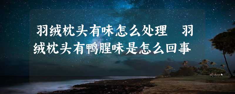 羽绒枕头有味怎么处理 羽绒枕头有鸭腥味是怎么回事