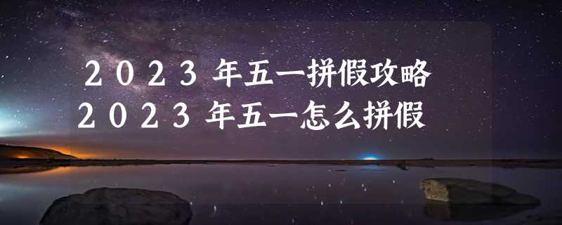 2023年五一拼假攻略 2023年五一怎么拼假