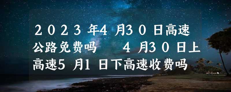 2023年4月30日高速公路免费吗  4月30日上高速5月1日下高速收费吗