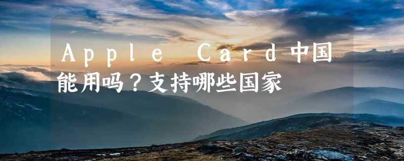 Apple Card中国能用吗？支持哪些国家