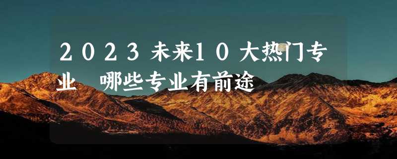 2023未来10大热门专业 哪些专业有前途