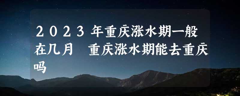 2023年重庆涨水期一般在几月 重庆涨水期能去重庆吗