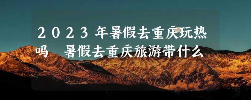 2023年暑假去重庆玩热吗 暑假去重庆旅游带什么