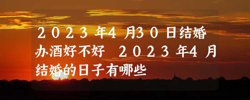 2023年4月30日结婚办酒好不好 2023年4月结婚的日子有哪些