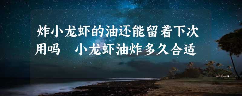 炸小龙虾的油还能留着下次用吗 小龙虾油炸多久合适