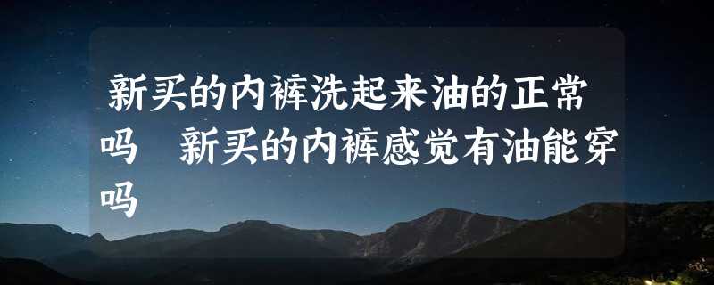 新买的内裤洗起来油的正常吗 新买的内裤感觉有油能穿吗