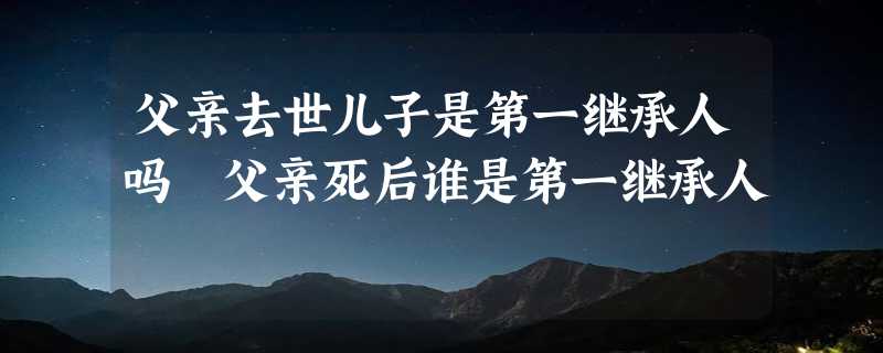 父亲去世儿子是第一继承人吗 父亲死后谁是第一继承人