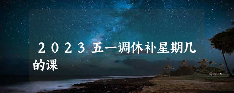 2023五一调休补星期几的课