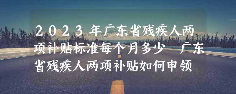 2023年广东省残疾人两项补贴标准每个月多少 广东省残疾人两项补贴如何申领