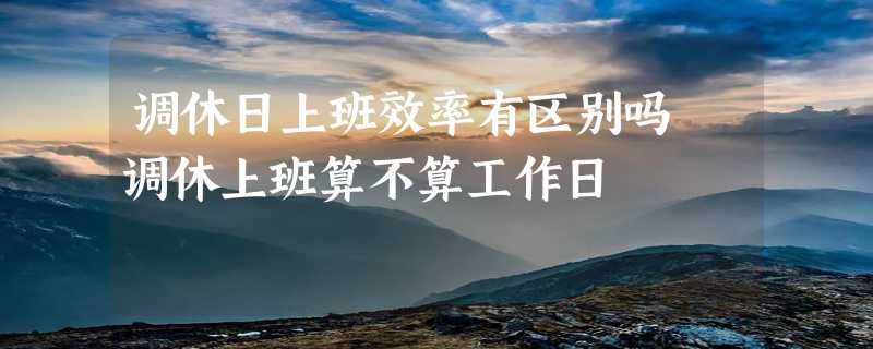 调休日上班效率有区别吗 调休上班算不算工作日