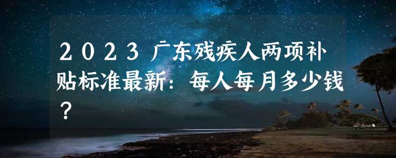 2023广东残疾人两项补贴标准最新：每人每月多少钱？