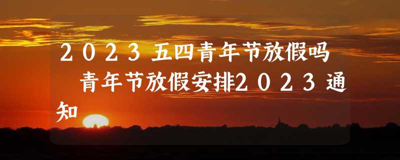 2023五四青年节放假吗 青年节放假安排2023通知