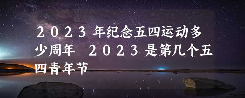 2023年纪念五四运动多少周年 2023是第几个五四青年节