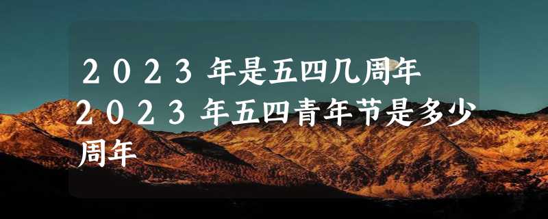 2023年是五四几周年 2023年五四青年节是多少周年