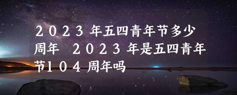 2023年五四青年节多少周年 2023年是五四青年节104周年吗