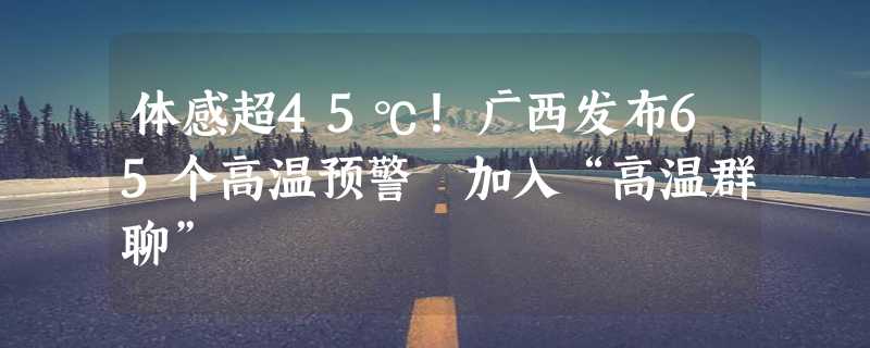 体感超45℃！广西发布65个高温预警 加入“高温群聊”