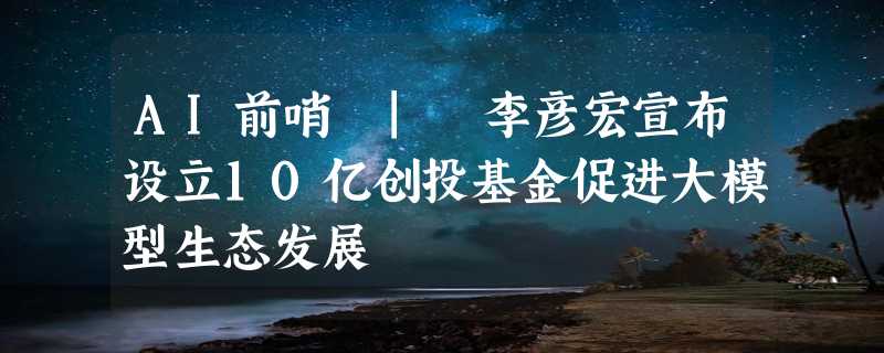 AI前哨 | 李彦宏宣布设立10亿创投基金促进大模型生态发展