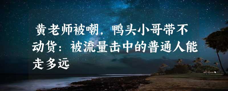 黄老师被嘲，鸭头小哥带不动货：被流量击中的普通人能走多远