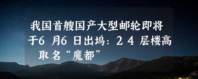 我国首艘国产大型邮轮即将于6月6日出坞：24层楼高 取名“魔都”