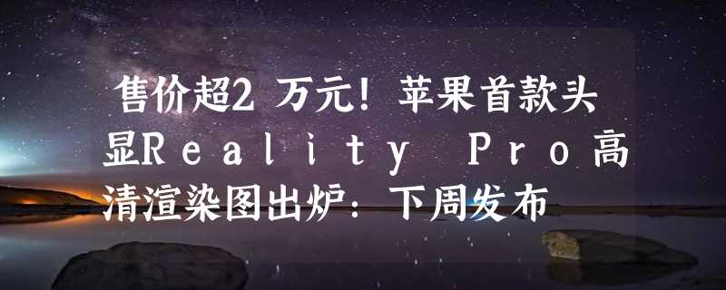 售价超2万元！苹果首款头显Reality Pro高清渲染图出炉：下周发布