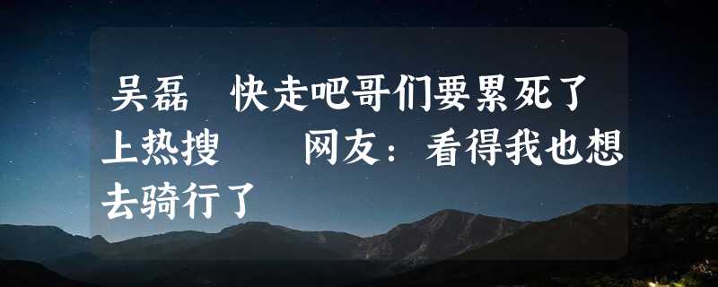 吴磊 快走吧哥们要累死了上热搜  网友：看得我也想去骑行了