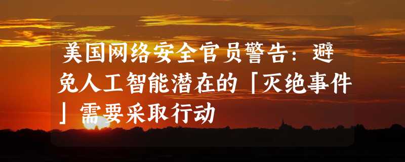 美国网络安全官员警告：避免人工智能潜在的「灭绝事件」需要采取行动