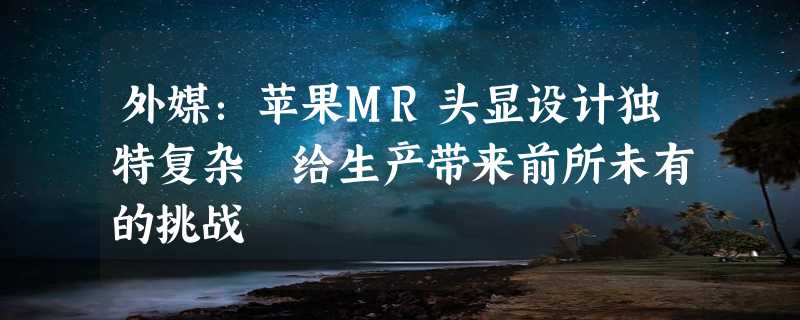 外媒：苹果MR头显设计独特复杂 给生产带来前所未有的挑战