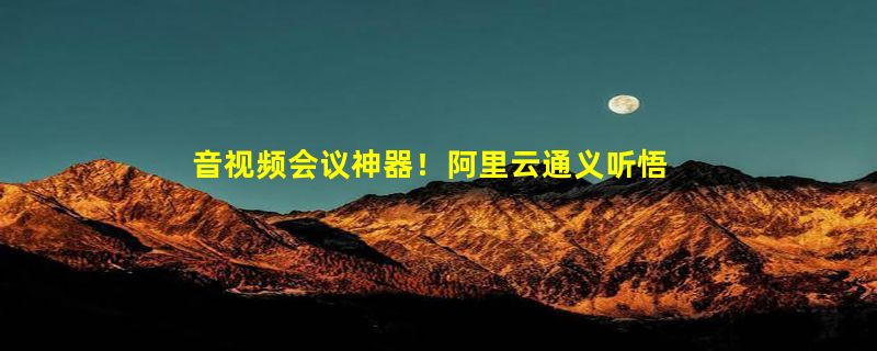 音视频会议神器！阿里云通义听悟正式发布：轻松记录总结、实时翻译