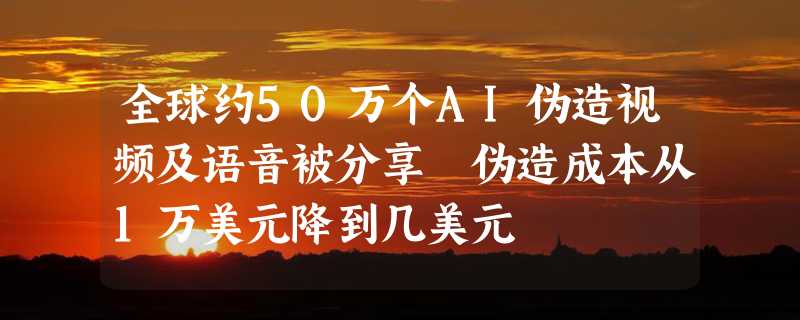 全球约50万个AI伪造视频及语音被分享 伪造成本从1万美元降到几美元