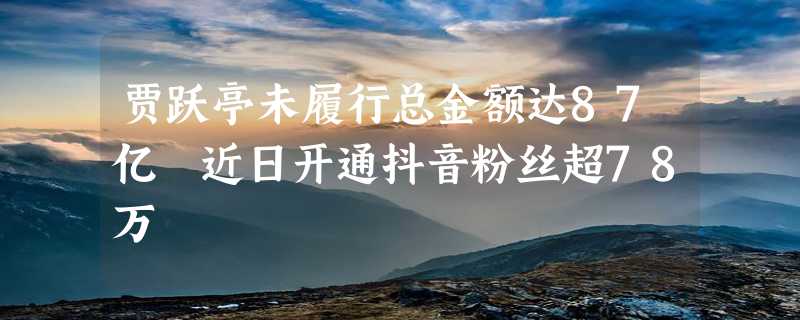 贾跃亭未履行总金额达87亿 近日开通抖音粉丝超78万